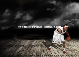 B体育-女足球队接受专业训练，迎接挑战，女足业余