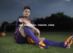 B体育-巴萨胜利之路仍长，下场面对劲敌，巴萨险胜