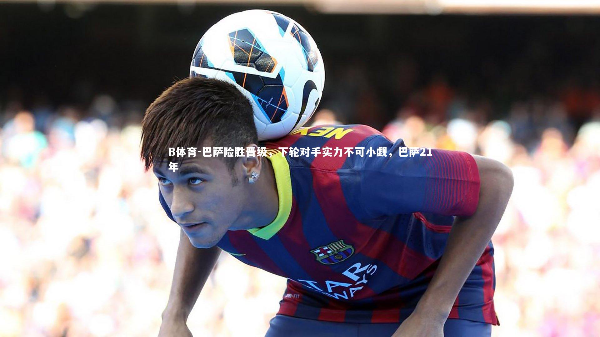 巴萨险胜晋级，下轮对手实力不可小觑，巴萨21年
